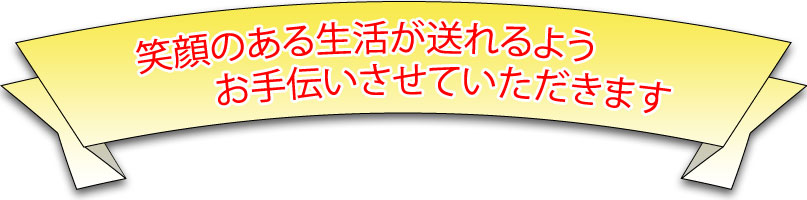 笑顔ある生活が送れるようお手伝いさせていたきます